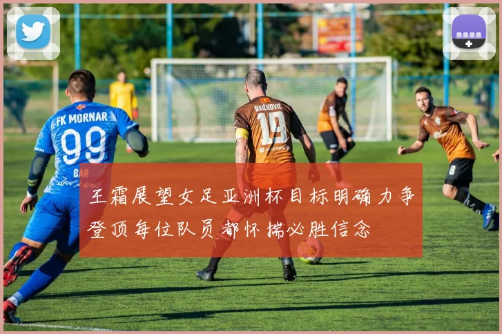 王霜展望女足亚洲杯目标明确力争登顶每位队员都怀揣必胜信念