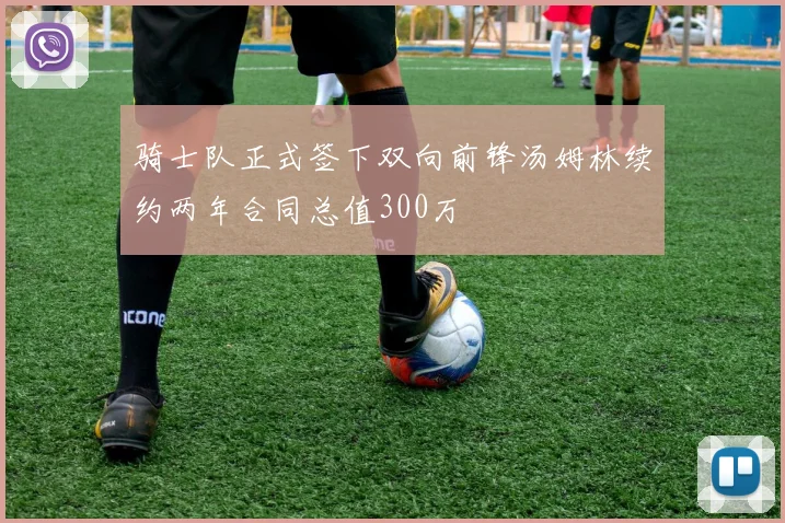 骑士队正式签下双向前锋汤姆林续约两年合同总值300万