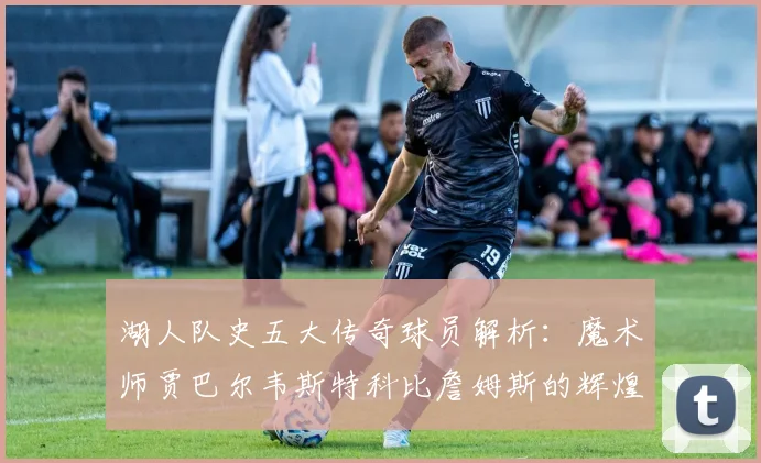 湖人队史五大传奇球员解析：魔术师贾巴尔韦斯特科比詹姆斯的辉煌岁月