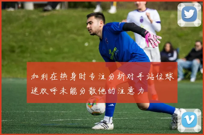 加利在热身时专注分析对手站位球迷欢呼未能分散他的注意力