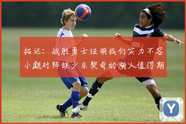拓记：战胜勇士证明我们实力不容小觑对阵缺少东契奇的湖人值得期待