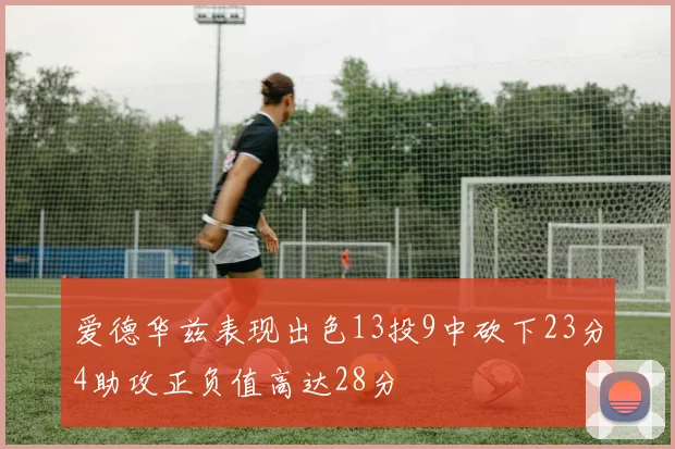 爱德华兹表现出色13投9中砍下23分4助攻正负值高达28分