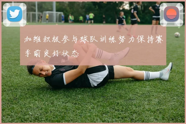 加维积极参与球队训练努力保持赛季前良好状态