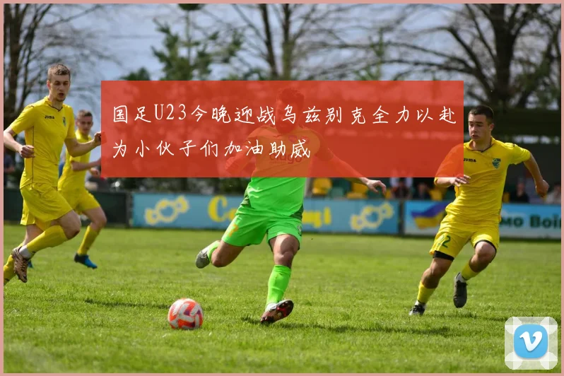 国足U23今晚迎战乌兹别克全力以赴为小伙子们加油助威