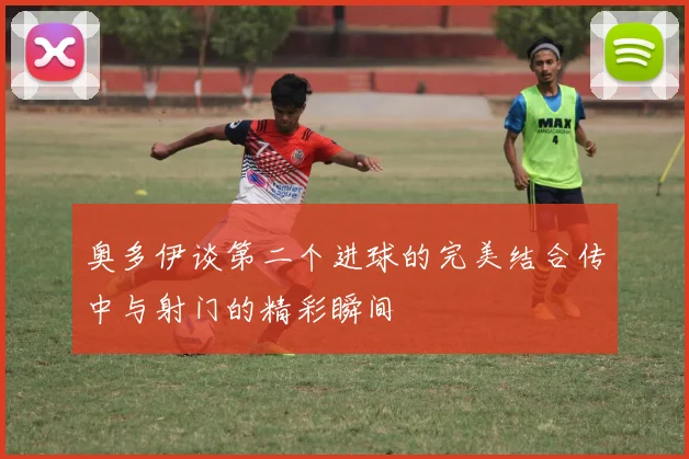 奥多伊谈第二个进球的完美结合传中与射门的精彩瞬间