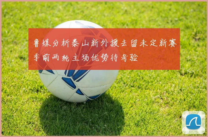 鲁媒分析泰山新外援去留未定新赛季前两轮主场优势待考验