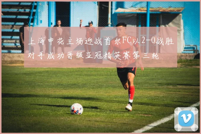 上海申花主场迎战首尔FC以2-0战胜对手成功晋级亚冠精英赛第三轮