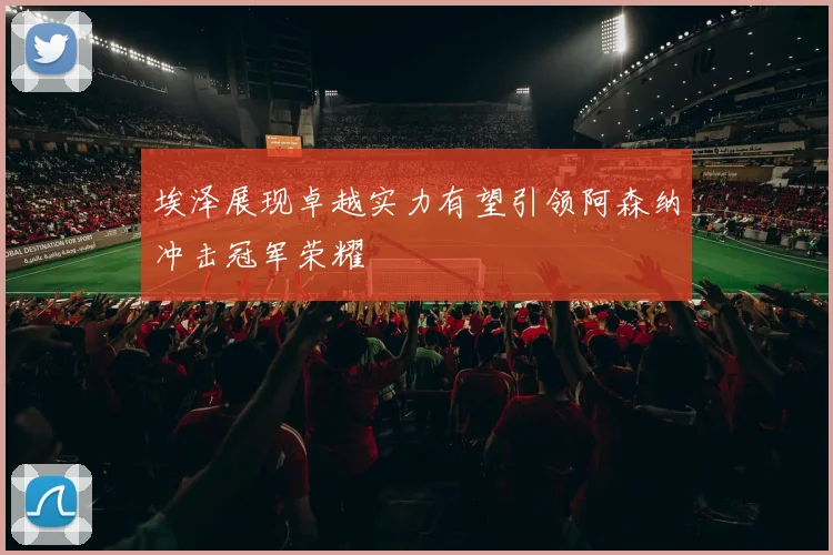 埃泽展现卓越实力有望引领阿森纳冲击冠军荣耀