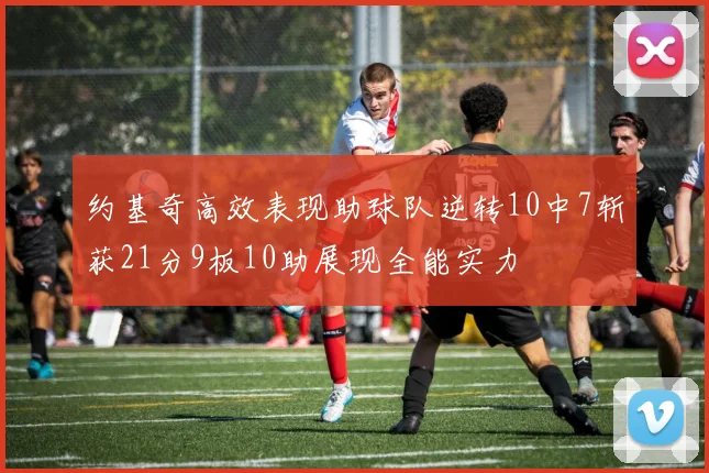 约基奇高效表现助球队逆转10中7斩获21分9板10助展现全能实力