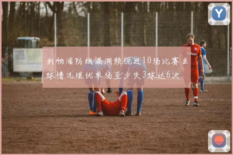利物浦防线漏洞频现近10场比赛丢球情况堪忧单场至少失3球达6次