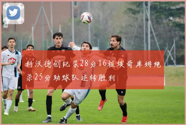 科沃德创纪录28分16板埃奇库姆绝杀25分助球队逆转胜利