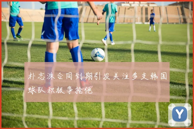 朴志洙合同到期引发关注多支韩国球队积极争抢他