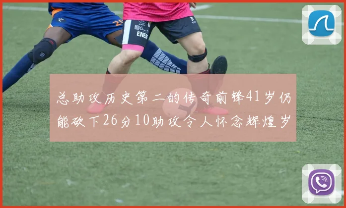 总助攻历史第二的传奇前锋41岁仍能砍下26分10助攻令人怀念辉煌岁月