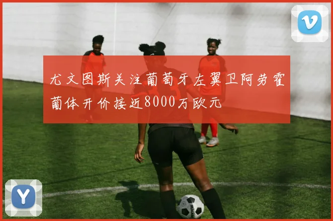 尤文图斯关注葡萄牙左翼卫阿劳霍葡体开价接近8000万欧元