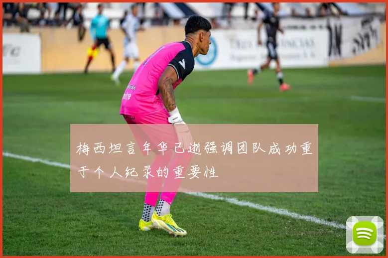梅西坦言年华已逝强调团队成功重于个人纪录的重要性