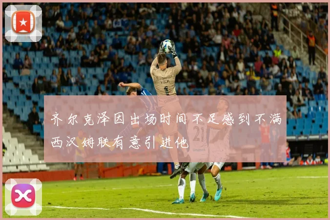 齐尔克泽因出场时间不足感到不满西汉姆联有意引进他