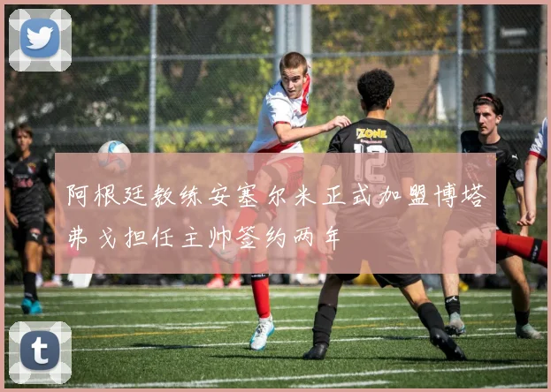 阿根廷教练安塞尔米正式加盟博塔弗戈担任主帅签约两年