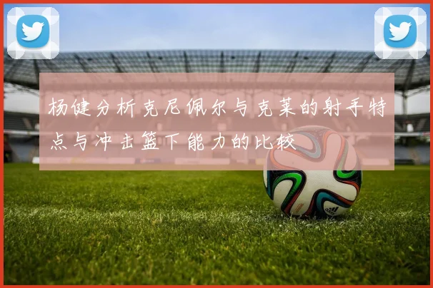 杨健分析克尼佩尔与克莱的射手特点与冲击篮下能力的比较