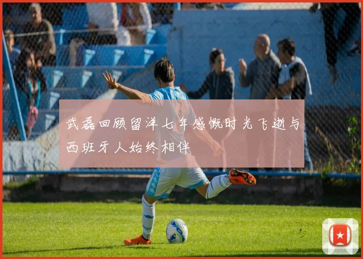 武磊回顾留洋七年感慨时光飞逝与西班牙人始终相伴