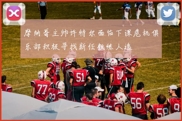 摩纳哥主帅许特尔面临下课危机俱乐部积极寻找新任教练人选