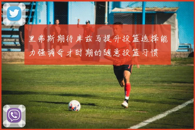 里弗斯期待库兹马提升投篮选择能力强调奇才时期的随意投篮习惯