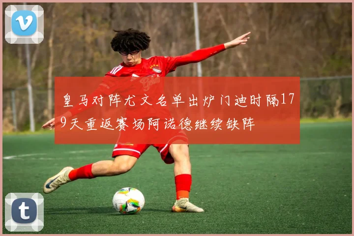 皇马对阵尤文名单出炉门迪时隔179天重返赛场阿诺德继续缺阵